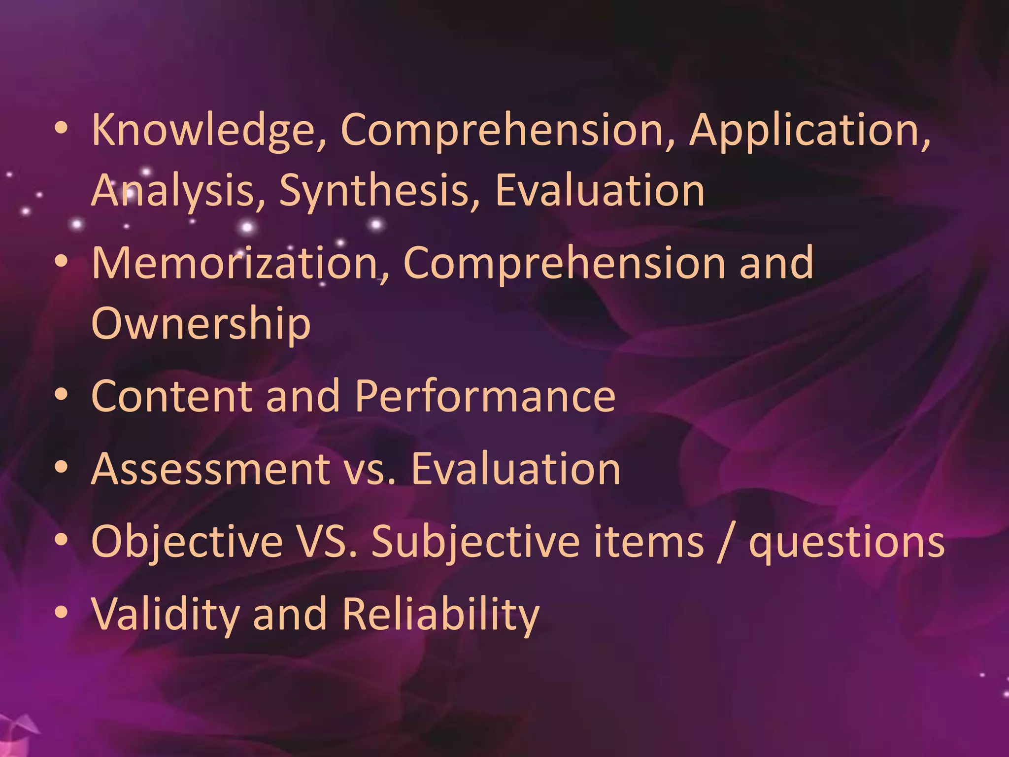 • Knowledge, Comprehension, Application,
Analysis, Synthesis, Evaluation
• Memorization, Comprehension and
Ownership
• Content and Performance
• Assessment vs. Evaluation
• Objective VS. Subjective items / questions
• Validity and Reliability
 