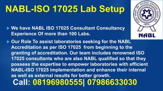 NABL-ISO 17025 Lab Setup
 We have NABL ISO 17025 Consultant Consultancy
Experience Of more than 100 Labs.
 Our Role To assist laboratories seeking for the NABL
Accreditation as per ISO 17025 from beginning to the
granting of accreditation. Our team includes renowned ISO
17025 consultants who are also NABL qualified so that they
possess the expertise to empower laboratories with efficient
NABL-ISO 17025 implementation and enhance their internal
as well as external results for better growth.
Call: 08196980555| 07986633030
 
