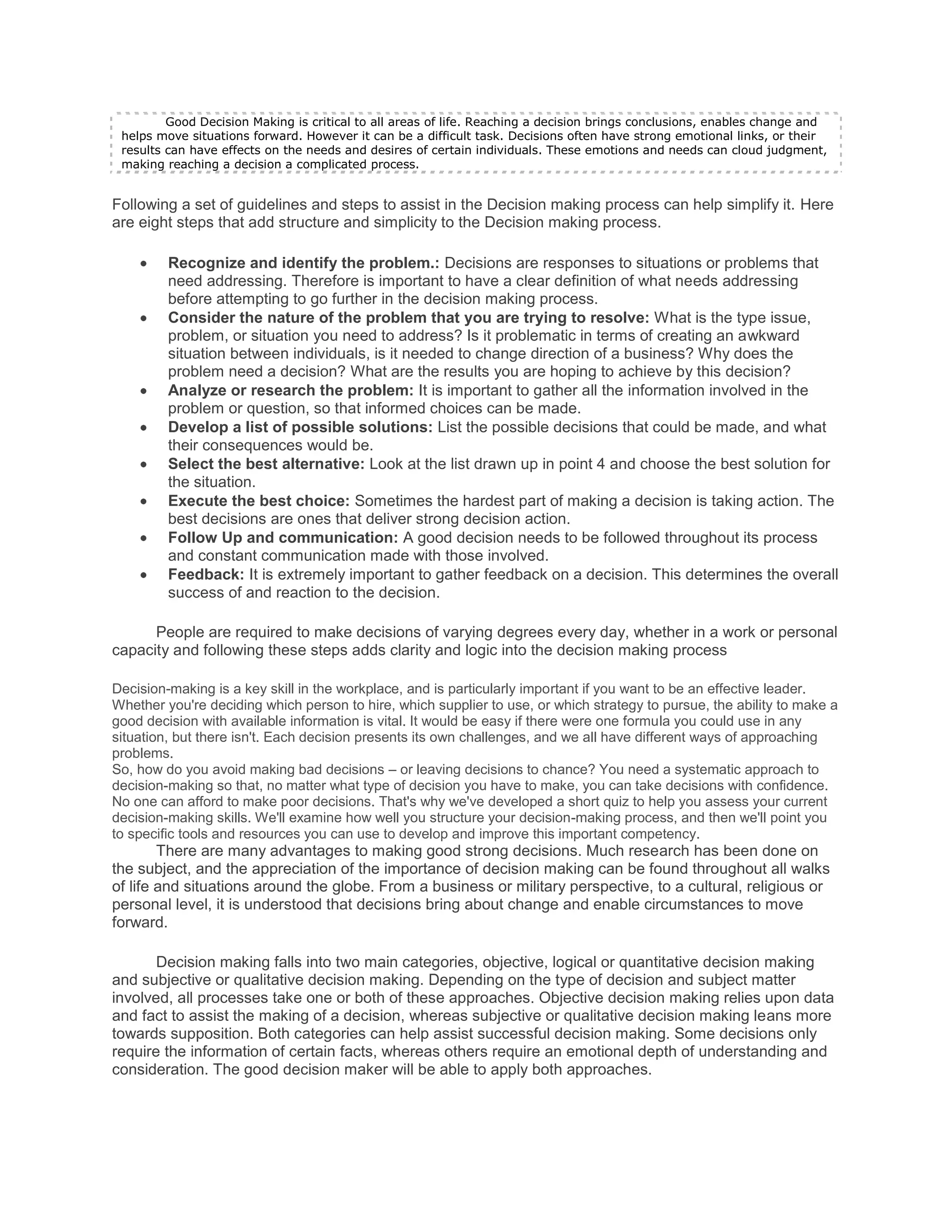 Good Decision Making is critical to all areas of life. Reaching a decision brings conclusions, enables change and
 helps move situations forward. However it can be a difficult task. Decisions often have strong emotional links, or their
 results can have effects on the needs and desires of certain individuals. These emotions and needs can cloud judgment,
 making reaching a decision a complicated process.


Following a set of guidelines and steps to assist in the Decision making process can help simplify it. Here
are eight steps that add structure and simplicity to the Decision making process.

         Recognize and identify the problem.: Decisions are responses to situations or problems that
         need addressing. Therefore is important to have a clear definition of what needs addressing
         before attempting to go further in the decision making process.
         Consider the nature of the problem that you are trying to resolve: What is the type issue,
         problem, or situation you need to address? Is it problematic in terms of creating an awkward
         situation between individuals, is it needed to change direction of a business? Why does the
         problem need a decision? What are the results you are hoping to achieve by this decision?
         Analyze or research the problem: It is important to gather all the information involved in the
         problem or question, so that informed choices can be made.
         Develop a list of possible solutions: List the possible decisions that could be made, and what
         their consequences would be.
         Select the best alternative: Look at the list drawn up in point 4 and choose the best solution for
         the situation.
         Execute the best choice: Sometimes the hardest part of making a decision is taking action. The
         best decisions are ones that deliver strong decision action.
         Follow Up and communication: A good decision needs to be followed throughout its process
         and constant communication made with those involved.
         Feedback: It is extremely important to gather feedback on a decision. This determines the overall
         success of and reaction to the decision.

      People are required to make decisions of varying degrees every day, whether in a work or personal
capacity and following these steps adds clarity and logic into the decision making process

Decision-making is a key skill in the workplace, and is particularly important if you want to be an effective leader.
Whether you're deciding which person to hire, which supplier to use, or which strategy to pursue, the ability to make a
good decision with available information is vital. It would be easy if there were one formula you could use in any
situation, but there isn't. Each decision presents its own challenges, and we all have different ways of approaching
problems.
So, how do you avoid making bad decisions – or leaving decisions to chance? You need a systematic approach to
decision-making so that, no matter what type of decision you have to make, you can take decisions with confidence.
No one can afford to make poor decisions. That's why we've developed a short quiz to help you assess your current
decision-making skills. We'll examine how well you structure your decision-making process, and then we'll point you
to specific tools and resources you can use to develop and improve this important competency.
        There are many advantages to making good strong decisions. Much research has been done on
the subject, and the appreciation of the importance of decision making can be found throughout all walks
of life and situations around the globe. From a business or military perspective, to a cultural, religious or
personal level, it is understood that decisions bring about change and enable circumstances to move
forward.

       Decision making falls into two main categories, objective, logical or quantitative decision making
and subjective or qualitative decision making. Depending on the type of decision and subject matter
involved, all processes take one or both of these approaches. Objective decision making relies upon data
and fact to assist the making of a decision, whereas subjective or qualitative decision making leans more
towards supposition. Both categories can help assist successful decision making. Some decisions only
require the information of certain facts, whereas others require an emotional depth of understanding and
consideration. The good decision maker will be able to apply both approaches.
 
