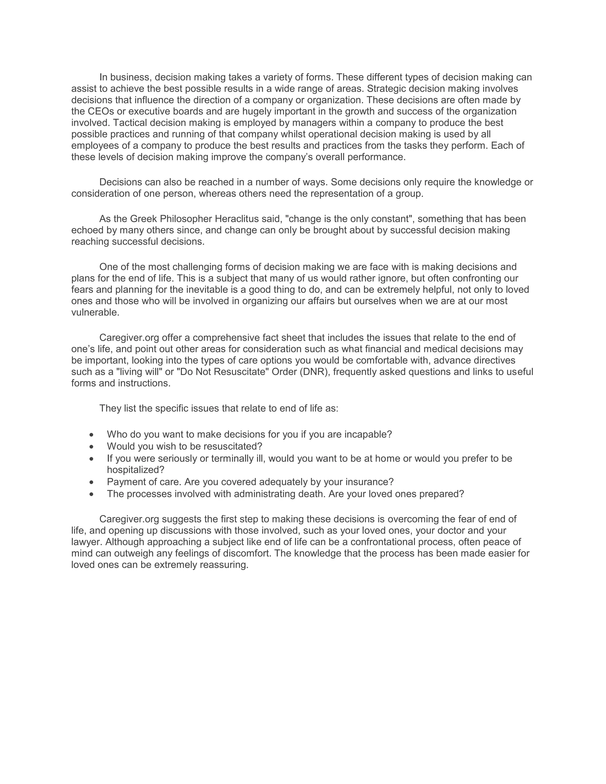 In business, decision making takes a variety of forms. These different types of decision making can
assist to achieve the best possible results in a wide range of areas. Strategic decision making involves
decisions that influence the direction of a company or organization. These decisions are often made by
the CEOs or executive boards and are hugely important in the growth and success of the organization
involved. Tactical decision making is employed by managers within a company to produce the best
possible practices and running of that company whilst operational decision making is used by all
employees of a company to produce the best results and practices from the tasks they perform. Each of
these levels of decision making improve the company’s overall performance.

      Decisions can also be reached in a number of ways. Some decisions only require the knowledge or
consideration of one person, whereas others need the representation of a group.

      As the Greek Philosopher Heraclitus said, "change is the only constant", something that has been
echoed by many others since, and change can only be brought about by successful decision making
reaching successful decisions.

       One of the most challenging forms of decision making we are face with is making decisions and
plans for the end of life. This is a subject that many of us would rather ignore, but often confronting our
fears and planning for the inevitable is a good thing to do, and can be extremely helpful, not only to loved
ones and those who will be involved in organizing our affairs but ourselves when we are at our most
vulnerable.

       Caregiver.org offer a comprehensive fact sheet that includes the issues that relate to the end of
one’s life, and point out other areas for consideration such as what financial and medical decisions may
be important, looking into the types of care options you would be comfortable with, advance directives
such as a "living will" or "Do Not Resuscitate" Order (DNR), frequently asked questions and links to useful
forms and instructions.

      They list the specific issues that relate to end of life as:

        Who do you want to make decisions for you if you are incapable?
        Would you wish to be resuscitated?
        If you were seriously or terminally ill, would you want to be at home or would you prefer to be
        hospitalized?
        Payment of care. Are you covered adequately by your insurance?
        The processes involved with administrating death. Are your loved ones prepared?

        Caregiver.org suggests the first step to making these decisions is overcoming the fear of end of
life, and opening up discussions with those involved, such as your loved ones, your doctor and your
lawyer. Although approaching a subject like end of life can be a confrontational process, often peace of
mind can outweigh any feelings of discomfort. The knowledge that the process has been made easier for
loved ones can be extremely reassuring.
 