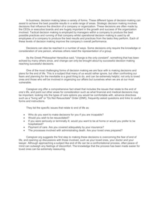 In business, decision making takes a variety of forms. These different types of decision making can
assist to achieve the best possible results in a wide range of areas. Strategic decision making involves
decisions that influence the direction of a company or organization. These decisions are often made by
the CEOs or executive boards and are hugely important in the growth and success of the organization
involved. Tactical decision making is employed by managers within a company to produce the best
possible practices and running of that company whilst operational decision making is used by all
employees of a company to produce the best results and practices from the tasks they perform. Each of
these levels of decision making improve the company’s overall performance.

      Decisions can also be reached in a number of ways. Some decisions only require the knowledge or
consideration of one person, whereas others need the representation of a group.

      As the Greek Philosopher Heraclitus said, "change is the only constant", something that has been
echoed by many others since, and change can only be brought about by successful decision making
reaching successful decisions.

       One of the most challenging forms of decision making we are face with is making decisions and
plans for the end of life. This is a subject that many of us would rather ignore, but often confronting our
fears and planning for the inevitable is a good thing to do, and can be extremely helpful, not only to loved
ones and those who will be involved in organizing our affairs but ourselves when we are at our most
vulnerable.

       Caregiver.org offer a comprehensive fact sheet that includes the issues that relate to the end of
one’s life, and point out other areas for consideration such as what financial and medical decisions may
be important, looking into the types of care options you would be comfortable with, advance directives
such as a "living will" or "Do Not Resuscitate" Order (DNR), frequently asked questions and links to useful
forms and instructions.

      They list the specific issues that relate to end of life as:

        Who do you want to make decisions for you if you are incapable?
        Would you wish to be resuscitated?
        If you were seriously or terminally ill, would you want to be at home or would you prefer to be
        hospitalized?
        Payment of care. Are you covered adequately by your insurance?
        The processes involved with administrating death. Are your loved ones prepared?

        Caregiver.org suggests the first step to making these decisions is overcoming the fear of end of
life, and opening up discussions with those involved, such as your loved ones, your doctor and your
lawyer. Although approaching a subject like end of life can be a confrontational process, often peace of
mind can outweigh any feelings of discomfort. The knowledge that the process has been made easier for
loved ones can be extremely reassuring.
 