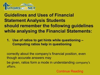 Guidelines and Uses of Financial
Statement Analysis Students
should remember the following guidelines
while analysing the Financial Statements:
1. Use of ratios to get hints while questioning –
Computing ratios help in questioning
correctly about the company’s financial position, even
though accurate answers may
be given, ratios form a mode in understanding company’s
affairs.
Continue Reading

 