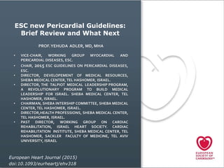 ESC new Pericardial Guidelines:
Brief Review and What Next
European Heart Journal (2015)
doi:10.1093/eurheartj/ehv318
PROF.YEHUDA ADLER, MD, MHA
• VICE-CHAIR, WORKING GROUP MYOCARDIAL AND
PERICARDIAL DISEASES, ESC.
• CHAIR, 2015 ESC GUIDELINES ON PERICARDIAL DISEASES,
ESC.
• DIRECTOR, DEVELOPEMENT OF MEDICAL RESOURCES,
SHEBA MEDICAL CENTER, TEL HASHOMER, ISRAEL.
• DIRECTOR, THE TALPIOT MEDICAL LEADERSHIP PROGRAM,
A REVOLUTIONARY PROGRAM TO BUILD MEDICAL
LEADERSHIP FOR ISRAEL. SHEBA MEDICAL CENTER, TEL
HASHOMER, ISRAEL.
• CHAIRMAN, SHEBA INTERSHIP COMMITTEE, SHEBA MEDICAL
CENTER, TEL HASHOMER, ISRAEL.
• DIRECTOR,HEALTH PROFESSIONS, SHEBA MEDICAL CENTER,
TEL HASHOMER, ISRAEL.
• PAST DIRECTOR, WORKING GROUP ON CARDIAC
REHABILITATION, ISRAEL HEART SOCIETY. CARDIAC
REHABILITATION INSTITUTE, SHEBA MEDICAL CENTER, TEL
HASHOMER, SACKLER FACULTY OF MEDICINE, TEL AVIV
UNIVERSITY, ISRAEL
 
