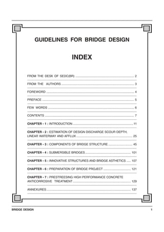 BRIDGE DESIGN 1
GUIDELINES FOR BRIDGE DESIGN
INDEX
FROM THE DESK OF SEDC(BR) ....................................................................... 2
FROM THE AUTHORS ........................................................................................ 3
FOREWORD .......................................................................................................... 4
PREFACE ............................................................................................................... 5
FEW WORDS ........................................................................................................ 6
CONTENTS ............................................................................................................ 7
CHAPTER - 1 : INTRODUCTION .........................................................................11
CHAPTER - 2 : ESTIMATION OF DESIGN DISCHARGE SCOUR DEPTH,
LINEAR WATERWAY AND AFFLUX.................................................................... 25
CHAPTER - 3 : COMPONENTS OF BRIDGE STRUCTURE ............................. 45
CHAPTER - 4 : SUBMERSIBLE BRIDGES....................................................... 101
CHAPTER - 5 : INNOVATIVE STRUCTURES AND BRIDGE ASTHETICS ..... 107
CHAPTER - 6 : PREPARATION OF BRIDGE PROJECT ................................. 121
CHAPTER - 7 : PRESTREESING HIGH PERFORMANCE CONCRETE
ANTICORROSIVE TREATMENT ...................................................................... 129
ANNEXURES...................................................................................................... 137
 