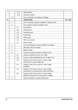 GUIDELINES FOR10
7.4.2 Galvanization
7.4.3 Concrete surface
7.5 Use of computers for design of bridges
8 ANNEXURES 137 - 208
1 List of computer program available in designs circle
2 Type designs issued by designs circle
2.1 Foundations
2.2 Substructure
2.3 Superstructure
2.4 Fixed Items
2.5 Other items
2.6 RCC box culverts
2.7 Sakav bridge
3 List of type designs issued by MOST for bridges
4 Standard notes for bridges
5 Material Table
6 Important Circulars issued by designs circle
6.1 Circular no.MIS 8/1519 dt 19.11.1968
6.2 Circular no BR ii/SD/4683/1974 dt 18 Sept 1974
6.3 Designs Circle Survey data for major bridge-
Instructions for good bridge site
6.4 Designs Circle Survey data for major bridge-
Checklist
6.5 Designs Circle Survey data for major bridge-
Instructions on trial pits,punch holes and bores
6.6 Designs Circle Survey data for major bridge-
Standard proforma for survey data for bridges
7 Typical example for project preparation
 