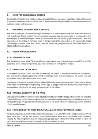BRIDGE DESIGN 103
4. NEED FOR SUBMERSIBLE BRIDGES
Construction of high level all-weather bridges on roads of lesser importance would cost millions of rupees.It
is, therefore, necessary to adopt middle path to remove the deficiency of bridges on the roads to fit into the
available budget and resources.
4.1 MECHANICS OF SUBMERSIBLE BRIDGES
The over all length of a submersible bridge and height of its piers is significantly less when compared to a
high level bridge. These bridges, therefore , cost considerably less when compared to corresponding high
level bridges.Submersible bridges can be accommodated into the natural gorge of the nallah / river.The
approaches of the bridge do not need much of filling or cutting.The approaches of the submersible bridge
can be kept at natural bank level, which does not disturb the geography of the area since there is no
additional banking or cutting.
4.2. DESIGN CONSIDERATIONS
4.2.1 STANDARD OF ROAD
The district level roads MDR, ODR and VR may have submersible bridges though some MDR and ODR,
depending on its strategic importance, could be considered fit for high level bridges.
4.2.2 GEOGRAPHY OF THE AREA
If the geography is such that a vast area is affected by the spread of floodwater submersible bridge would
be a prudent choice because planning for high level bridge under such circumstances will require very long
approaches, which will create obstruction to flow
Heading up of water on upstream of the bridge (afflux) due to embankments and obstruction to flow of
water need be considered while planning for this type of bridge since such obstruction is responsible for
increased exit velocity and the scour on downstream of the bridge.
4.2.3 VERTICAL GEOMETRY OF THE ROAD
Vertical geometry of the road many times dictate the road top level of the bridge, which results into selection
of a type of bridge i.e. high level or submersible e.g. the nallah / river passing through habited area and it is
not possible to go for approaches in banking or even to cut. Such situations necessarily warrant selection
of submersible bridges.
4.2.4 FIXING BRIDGE TOP WHILE THE NATURAL BANKS ARE AT DIFFERENT LEVELS
If the natural banks are at different levels then it is desirable to fix up the RTL of the bridge matching with the
lower bank level .This will help keeping obstruction to flow of water within permissible limits.. However,
keeping the RTL at high bank level will necessitate approaches on other side in filling and flow of water will
get obstructed which may result in damages to the approaches in bank.
 