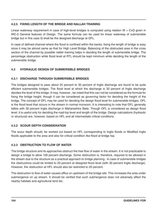 GUIDELINES FOR104
4.2.5 FIXING LENGTH OF THE BRIDGE AND NALLAH TRAINING
Linear waterway requirement in case of high-level bridges is computed using relation W = CvQ given in
IRC-5 General features of Design. The same formula can be used for linear waterway of submersible
bridge but in this case Q shall be the designed discharge at OFL.
In case of defined channel where the flood is confined within the banks, fixing the length of bridge is easy
since it may be almost same as that for High Level Bridge. Balancing of the obstructed area in the cross
section of the channel by possible nallah training helps in deciding the length of submersible bridge. The
percentage obstruction while flood level at RTL should be kept minimum while deciding the length of the
submersible bridge.
4.3 HYDRAULIC DESIGN OF SUBMERSIBLE BRIDGES
4.3.1 DISCHARGE THROUGH SUBMERSIBLE BRIDGES
The bridges designed to pass about 25 percent to 30 percent of Inglis discharge are found to be quite
efficient submersible bridges. The flood level at which the discharge is 30 percent of Inglis discharge
decides the level of the bridge. It may, however , be noted that this can not be considered as the formula for
fixing the bridge height, though it can be considered as governing factor for deciding the height of the
bridge. The concept of OFL may be used for deciding the design flood level for submersible bridges. OFL
is the flood level that occurs in the stream in normal monsoon. It is interesting to note that OFL generally
tallies with 30 percent Inglis discharge in Maharashtra State. Though OFL is considered as design flood
level, it is useful only for deciding the road top level and length of the bridge. Design calculations (hydraulic
or structural) are, however, based on HFL and all intermediate critical conditions.
4.3.2 SCOUR DEPTH CONSIDERATION
The scour depth should, be worked out based on HFL corresponding to Inglis floods or Modified Inglis
floods applicable to the area and also for critical condition like flood at bridge top.
4.3.3 OBSTRUCTION TO FLOW OF WATER
The bridge structure and its approaches obstruct the free flow of water in the stream. It is not practicable to
design a bridge to allow 100 percent discharge. Some obstruction is, therefore, required to be allowed in
the stream due to the structure as a practical approach to bridge planning.. In case of submersible bridges
the obstructions could be limited to 20 percent at designed flood level (with 30 percent Inglis discharge).
However, the obstruction at HFL should also be restricted to 20 percent.
The obstruction to flow of water causes afflux on upstream of the bridge site. This increases the area under
submergence on up stream. It should be verified that such submergence does not adversely affect the
nearby habitats and agricultural land etc.
 