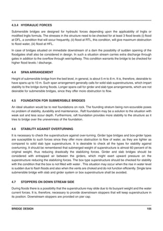 BRIDGE DESIGN 105
4.3.4 HYDRAULIC FORCES
Submersible bridges are designed for hydraulic forces depending upon the applicability of Inglis or
modified Inglis formula. The stresses in the structure need to be checked for at least 3 flood levels (i) flood
at OFL, a condition that will occur frequently, (ii) flood at RTL, this condition, will give maximum obstruction
to flood water, (iii) flood at HFL.
In case of bridges situated on immediate downstream of a dam the possibility of sudden opening of the
floodgates shall also be considered in design. In such a situation stream carries extra discharge through
gates in addition to the overflow through weir/spillway. This condition warrants the bridge to be checked for
higher flood levels / discharge.
4.4 SPAN ARRANGEMENT
Height of submersible bridge from the bed level, in general, is about 5 m to 8 m. It is, therefore, desirable to
have spans up to 10 m. Such span arrangement generally calls for solid slab superstructures, which impart
stability to the bridge during floods. Longer spans call for girder and slab type arrangements, which are not
desirable for submersible bridges, since they offer more obstruction to flow.
4.5 FOUNDATION FOR SUBMERSIBLE BRIDGES
An ideal situation would be to rest foundations on rock. The founding stratum being non-scourable poses
no problem of stability, durability and maintenance.. Raft foundation may be a solution to the situation with
weak soil and less scour depth. Furthermore, raft foundation provides more stability to the structure as it
tries to bridge over the unevenness of the foundation.
4.6 STABILITY AGAINST OVERTURNING
It is necessary to check the superstructure against over-turning. Girder type bridges and box-girder types
are susceptible to such forces since they offer more obstruction to flow of water, as they are lighter as
compared to solid slab type superstructure. It is desirable to check all the types for stability against
overturning. It should be remembered that submerged weight of superstructure is almost 60 percent of its
original weight, thus reducing drastically the stabilizing forces. Girder and slab bridges should be
considered with entrapped air between the girders, which might exert upward pressure on the
superstructure reducing the stabilizing forces. The box type superstructure should be checked for stability
with the condition that the box is not filled with water . This situation may occur when the rise in water level
is sudden due to flash floods and also when the vents are choked and do not function efficiently. Single lane
submersible bridge with slab and girder system or box superstructure shall be avoided.
4.7 STOPPERS ON DOWN STREAM SIDE
During floods there is a possibility that the superstructure may slide due to its buoyant weight and the water
current forces. It is, therefore, necessary to provide downstream stoppers that will keep superstructure in
its position. Downstream stoppers are provided on pier cap.
 
