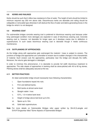 GUIDELINES FOR106
4.8 KERBS AND RAILINGS
Kerbs should be such that it offers less resistance to flow of water. The height of kerb should be limited to
minimum required say 250 mm above slab. Discontinuous kerbs are desirable and railing should be
collapsible or removable type otherwise it will obstruct the flow of water and debris generating forces in the
bridge for which it is not designed.
4.9 WEARING COAT
For submersible bridges concrete wearing coat is preferred to bituminous wearing coat because under
long submerged condition more damages are expected in case of bituminous wearing coat. Concrete
wearing coat is, however, not desirable for longer span as it develops cracks due to deflection in
superstructure. In such cases bituminous wearing coat is desirable though it needs continuous
maintenance.
4.10 OUTFLANKING OF APPROACHES:
As the bridge along with approaches gets submerged the material / mass is subject to erosion. The
junctions of bridge and approaches are vulnerable to erosion due to sudden changes in the characteristic
of material. Such erosion cuts the approaches, particularly near the bridge and disrupts the traffic.
Moreover, the returns gets damaged or dislodged .
In order to minimize this phenomenon, it is desirable to provide full width bituminous treatment to
approaches. The side slopes of approaches in banking shall be stone-pitched with 40 to 60 kg stones.
Pitching stones shall be adequately secured at the toe.
4.11 BETTER PRACTICES
An ideal submersible bridge should necessarily have following characteristics:
i. Open foundations keyed into rock.
ii. Firm and defined banks.
iii. Both banks at almost same level.
iv. Straight nallah / river.
v. O.F.L. 1.0 m below bank level.
vi. Height of bridge above bed level up to 6m.
vii. Spans up to 10m.
viii. Solid slab superstructure.
Note For more details on Submersible Bridges refer paper written by Shri.K.S.Jangde and
Dr.N.P.Tongaonkar titled “Some Aspects of Submersible Bridges”
■
 