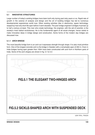 BRIDGE DESIGN 109
5.1 INNOVATIVE STRUCTURES
Large number of today’s existing bridges have been built only during past sixty years or so. Rapid rate of
growth in the science of analysis and design and the art of building bridges has led to numerous
developmental experiences world over. Other existing activities (like in electronics, space technology,
weaponry) had only short life span before it went obsolete. The poor bridge engineer’s bridges must last up
to half a century at least. This man who create technology- the engineer, with the aid of scientist, is the
society’s most radical revolutionary. He is the fundamental agent of all social changes, hence needs to
make innovative ideas in bridge design and construction. Some forms of the modern day bridges are
discussed now.
5.1.1 ARCH BRIDGE
The most beautiful bridge form is an arch as it expresses strength through shape. It is also most primitive
form. One of the longest concrete arch is the bridge in Sweden with a remarkable span of 264 m. Even in
India bridges having span greater than 100m have been constructed with arch form in Northern parts of
India. Some of the arch shapes are shown in fig. 5.1 to 5.5
UDAY PATIL, TRACER
FIG.5.2 SICKLE-SHAPED ARCH WITH SUSPENDED DECK
FIG.5.1 THE ELEGANT TWO-HINGED ARCH
 