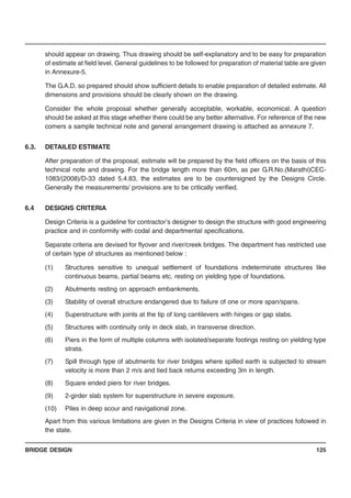 BRIDGE DESIGN 125
should appear on drawing. Thus drawing should be self-explanatory and to be easy for preparation
of estimate at field level. General guidelines to be followed for preparation of material table are given
in Annexure-5.
The G.A.D. so prepared should show sufficient details to enable preparation of detailed estimate. All
dimensions and provisions should be clearly shown on the drawing.
Consider the whole proposal whether generally acceptable, workable, economical. A question
should be asked at this stage whether there could be any better alternative. For reference of the new
comers a sample technical note and general arrangement drawing is attached as annexure 7.
6.3. DETAILED ESTIMATE
After preparation of the proposal, estimate will be prepared by the field officers on the basis of this
technical note and drawing. For the bridge length more than 60m, as per G.R.No.(Marathi)CEC-
1083/(2008)/D-33 dated 5.4.83, the estimates are to be countersigned by the Designs Circle.
Generally the measurements/ provisions are to be critically verified.
6.4 DESIGNS CRITERIA
Design Criteria is a guideline for contractor’s designer to design the structure with good engineering
practice and in conformity with codal and departmental specifications.
Separate criteria are devised for flyover and river/creek bridges. The department has restricted use
of certain type of structures as mentioned below :
(1) Structures sensitive to unequal settlement of foundations indeterminate structures like
continuous beams, partial beams etc. resting on yielding type of foundations.
(2) Abutments resting on approach embankments.
(3) Stability of overall structure endangered due to failure of one or more span/spans.
(4) Superstructure with joints at the tip of long cantilevers with hinges or gap slabs.
(5) Structures with continuity only in deck slab, in transverse direction.
(6) Piers in the form of multiple columns with isolated/separate footings resting on yielding type
strata.
(7) Spill through type of abutments for river bridges where spilled earth is subjected to stream
velocity is more than 2 m/s and tied back returns exceeding 3m in length.
(8) Square ended piers for river bridges.
(9) 2-girder slab system for superstructure in severe exposure.
(10) Piles in deep scour and navigational zone.
Apart from this various limitations are given in the Designs Criteria in view of practices followed in
the state.
 