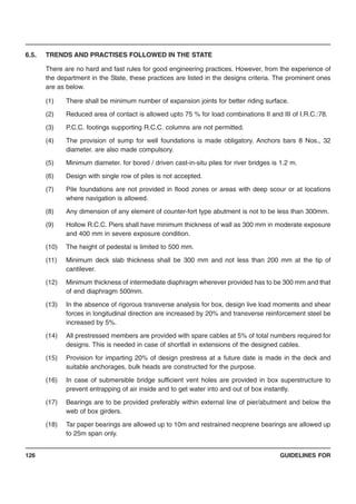 GUIDELINES FOR126
6.5. TRENDS AND PRACTISES FOLLOWED IN THE STATE
There are no hard and fast rules for good engineering practices. However, from the experience of
the department in the State, these practices are listed in the designs criteria. The prominent ones
are as below.
(1) There shall be minimum number of expansion joints for better riding surface.
(2) Reduced area of contact is allowed upto 75 % for load combinations II and III of I.R.C.:78.
(3) P.C.C. footings supporting R.C.C. columns are not permitted.
(4) The provision of sump for well foundations is made obligatory. Anchors bars 8 Nos., 32
diameter. are also made compulsory.
(5) Minimum diameter. for bored / driven cast-in-situ piles for river bridges is 1.2 m.
(6) Design with single row of piles is not accepted.
(7) Pile foundations are not provided in flood zones or areas with deep scour or at locations
where navigation is allowed.
(8) Any dimension of any element of counter-fort type abutment is not to be less than 300mm.
(9) Hollow R.C.C. Piers shall have minimum thickness of wall as 300 mm in moderate exposure
and 400 mm in severe exposure condition.
(10) The height of pedestal is limited to 500 mm.
(11) Minimum deck slab thickness shall be 300 mm and not less than 200 mm at the tip of
cantilever.
(12) Minimum thickness of intermediate diaphragm wherever provided has to be 300 mm and that
of end diaphragm 500mm.
(13) In the absence of rigorous transverse analysis for box, design live load moments and shear
forces in longitudinal direction are increased by 20% and transverse reinforcement steel be
increased by 5%.
(14) All prestressed members are provided with spare cables at 5% of total numbers required for
designs. This is needed in case of shortfall in extensions of the designed cables.
(15) Provision for imparting 20% of design prestress at a future date is made in the deck and
suitable anchorages, bulk heads are constructed for the purpose.
(16) In case of submersible bridge sufficient vent holes are provided in box superstructure to
prevent entrapping of air inside and to get water into and out of box instantly.
(17) Bearings are to be provided preferably within external line of pier/abutment and below the
web of box girders.
(18) Tar paper bearings are allowed up to 10m and restrained neoprene bearings are allowed up
to 25m span only.
 