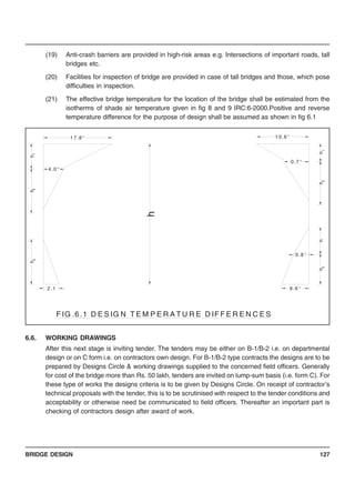 BRIDGE DESIGN 127
(19) Anti-crash barriers are provided in high-risk areas e.g. Intersections of important roads, tall
bridges etc.
(20) Facilities for inspection of bridge are provided in case of tall bridges and those, which pose
difficulties in inspection.
(21) The effective bridge temperature for the location of the bridge shall be estimated from the
isotherms of shade air temperature given in fig 8 and 9 IRC:6-2000.Positive and reverse
temperature difference for the purpose of design shall be assumed as shown in fig 6.1
6.6. WORKING DRAWINGS
After this next stage is inviting tender. The tenders may be either on B-1/B-2 i.e. on departmental
design or on C form i.e. on contractors own design. For B-1/B-2 type contracts the designs are to be
prepared by Designs Circle & working drawings supplied to the concerned field officers. Generally
for cost of the bridge more than Rs. 50 lakh, tenders are invited on lump-sum basis (i.e. form C). For
these type of works the designs criteria is to be given by Designs Circle. On receipt of contractor’s
technical proposals with the tender, this is to be scrutinised with respect to the tender conditions and
acceptability or otherwise need be communicated to field officers. Thereafter an important part is
checking of contractors design after award of work.
h
h
4 .0 °
h
h
h
F IG .6 .1 D E S IG N T E M P E R A T U R E D IF F E R E N C E S
2 .1 6 .6 °
3
43h
2
2
1
1 7 .8 °
h
1
0 .7 °
h
1 0 .6 °
0 .8 °
 
