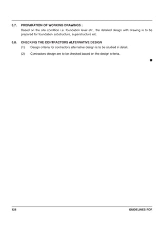 GUIDELINES FOR128
6.7. PREPARATION OF WORKING DRAWINGS :
Based on the site condition i.e. foundation level etc., the detailed design with drawing is to be
prepared for foundation substructure, superstructure etc.
6.8. CHECKING THE CONTRACTORS ALTERNATIVE DESIGN
(1) Design criteria for contractors alternative design is to be studied in detail.
(2) Contractors design are to be checked based on the design criteria.
■
 