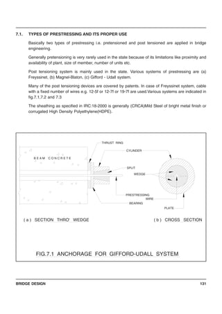 BRIDGE DESIGN 131
7.1. TYPES OF PRESTRESSING AND ITS PROPER USE
Basically two types of prestressing i.e. pretensioned and post tensioned are applied in bridge
engineering.
Generally pretensioning is very rarely used in the state because of its limitations like proximity and
availability of plant, size of member, number of units etc.
Post tensioning system is mainly used in the state. Various systems of prestressing are (a)
Freyssinet, (b) Magnel-Blaton, (c) Gifford - Udall system.
Many of the post tensioning devices are covered by patents. In case of Freyssinet system, cable
with a fixed number of wires e.g. 12-5f or 12-7f or 19-7f are used.Various systems are indicated in
fig.7.1,7.2 and 7.3
The sheathing as specified in IRC:18-2000 is generally (CRCA)Mild Steel of bright metal finish or
corrugated High Density Polyethylene(HDPE).
THRUST RING
BEARING
( a ) SECTION THRO' WEDGE
PLATE
WIRE
( b ) CROSS SECTION
B E A M C O N C R E T E
WEDGE
SPLIT
CYLINDER
PRESTRESSING
FIG.7.1 ANCHORAGE FOR GIFFORD-UDALL SYSTEM
 