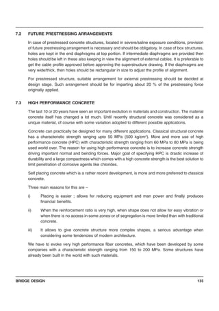 BRIDGE DESIGN 133
7.2 FUTURE PRESTRESSING ARRANGEMENTS
In case of prestressed concrete structures, located in severe/saline exposure conditions, provision
of future prestressing arrangement is necessary and should be obligatory. In case of box structures,
holes are kept in the end diaphragms at top portion. If intermediate diaphragms are provided then
holes should be left in these also keeping in view the alignment of external cables. It is preferable to
get the cable profile approved before approving the superstructure drawing. If the diaphragms are
very wide/thick, then holes should be rectangular in size to adjust the profile of alignment.
For prestressed structure, suitable arrangement for external prestressing should be decided at
design stage. Such arrangement should be for imparting about 20 % of the prestressing force
originally applied.
7.3 HIGH PERFORMANCE CONCRETE
The last 10 or 20 years have seen an important evolution in materials and construction. The material
concrete itself has changed a lot much. Until recently structural concrete was considered as a
unique material, of course with some variation adopted to different possible applications.
Concrete can practically be designed for many different applications. Classical structural concrete
has a characteristic strength ranging upto 50 MPa (500 kg/cm2
). More and more use of high
performance concrete (HPC) with characteristic strength ranging from 60 MPa to 80 MPa is being
used world over. The reason for using high performance concrete is to increase concrete strength
driving important normal and bending forces. Major goal of specifying HPC is drastic increase of
durability and a large compactness which comes with a high concrete strength is the best solution to
limit penetration of corrosive agents like chlorides.
Self placing concrete which is a rather recent development, is more and more preferred to classical
concrete.
Three main reasons for this are –
i) Placing is easier ; allows for reducing equipment and man power and finally produces
financial benefits.
ii) When the reinforcement ratio is very high, when shape does not allow for easy vibration or
when there is no access in some zones-or of segregation is more limited than with traditional
concrete.
iii) It allows to give concrete structure more complex shapes, a serious advantage when
considering some tendencies of modern architecture.
We have to evoke very high performance fiber concretes, which have been developed by some
companies with a characteristic strength ranging from 150 to 200 MPa. Some structures have
already been built in the world with such materials.
 