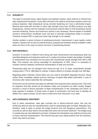 GUIDELINES FOR134
7.3.1 DURABILITY
Two types of concrete cancer, alkali reaction and sulphatic reaction, either external or internal have
been experienced everywhere. Every effort will have to be made to avoid these problems which can
produce disasters. High temperature during concrete hardening can have a detrimental impact.
Massive piers build with concrete of rather high strength (more than 40 MPa) produce very high
temperatures. Cement with low hydration and provisions shall be taken to limit temperature during
concrete hardening. Serious and continuous control is very necessary. Second aspect of durability
concerns reinforcement. Insufficient cover and lack of concrete compactness leads to corrosion.
Therefore compact HPC is used even when high strength is not needed.
Another problem is about corrosion of prestressing strands. Improvement in grout quality, control
injection, injection with oil wax for external tendons, greased and sheathed strands installed in wider
ducts are some of the ways to prevent corrosion in prestressing strands.
7.3.2 NEW MATERIALS
Evolution of concrete in different forms along with steel reinforcement and prestressing steel has
permitted designers and engineers world over to create and produce modern day bridges. Durability
of reinforcement has increased over the years with characteristic tensile strength from 400 to 500
Mpa. This evolution has serious advantage for development of HPC, since it is necessary to
maintain harmony between mechanical characteristics of steel and concrete.
Prestressing steel has not changed much during the last 10 to 15 years, characteristic strength
ranging about 1770 to 1860 Mpa for strands. It seems difficult to increase strength over 200 Mpa.
Regarding plastic materials, Carbon fibers are now used to strengthen degraded structure. Glued
carbon fibers completely replace previous technique of glued steel plates particularly in case of
structures after natural calamities like earthquake.
At the end it can be said that new ideas are definitely more expensive than classical ones. One word
for engineers that they should not live between codes and computers but within society. Elegant
structure is result of serious education of deep comprehension of site, landscape and culture; of
large capacity of analysis; of broad views of goals of construction and hard work to develop all
details from a good concept. So let’s start to build some such structures in our state.
7.4. ANTI CORROSIVE TREATMENT
Due to saline atmosphere, steel gets corroded due to electro-chemical action. Not only the
reinforcing steel but also the standards/wires used for prestressing gets corroded. Adequate care,
therefore, need to taken to protect the bridge structure from this dangerous phenomenon. The
concrete as well as steel need to be provided with some anti-corrosive treatment. The bridges lying
in coastal area are most affected by corrosion. At places the atmosphere may itself be corrosive due
to heavy chemical industrialization. The channel may also carry waste produce from the industries,
which may lead to corrosion.
 