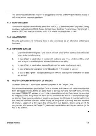 BRIDGE DESIGN 135
The anticorrosive treatment is required to be applied to concrete and reinforcement steel in case of
saline and severe exposure conditions.
7.4.1 REINFORCEMENT
Anticorrosive treatment to reinforcing steel shall be CPCC (Cement Polymer Composite Coating)
developed by Karaikudi or FBEC (Fusion Bonded Epoxy Coating). The anchorage / bond length in
case of FBEC Bars shall be increased by 50 % of normal values specified in I.R.C.
7.4.2 GALVANISATION
Recently galvanization to reinforcing bars is also considered as an alternative anticorrosive
treatment
7.4.3 CONCRETE SURFACE
a. Over mild steel liner to piles : One coat of zinc rich epoxy primer and two coats of coal tar
epoxy to the outside surface,
b. In case of part of substructure in contact with earth and upto H.T.L. + 0.9 m or H.F.L. which
ever is higher one coat of primer and two coats of coal tar epoxy.
c. In case of part of substructure exposed to atmosphere water proof cement paint.
d. In case of parapets water proof cement based paint in three coats is applied.
e. In case of deck / girder / box epoxy based paint with one coat of primer and further two coats
are applied,
7.5 USE OF COMPUTER FOR DESIGN OF BRIDGES
At present there are 41 stand-alone personal computers in the Designs Circle.
List of software developed by the Designs Circle is attached as Annexure-I. All these softwares have
been developed in house. Efforts are being made to develop more and more soft wares. Recently
purchased STADD-PRO software is found to be quite useful in analysis of structures. It is seen that
for bridge structures, ready-made soft wares are not available in the market as a computer package.
As soon as these become available, it should be purchased for office use. It must be kept in mind
that computer should be used as a tool for helping the designs and its scrutiny. After all it is the feel
of structure, judgement of the expert that will count in final decision. Before using any of the
programmes, it is desirable that Design Engineer does the calculations with his own hands to get the
feel of the problem.
■
 