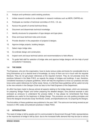 BRIDGE DESIGN 15
2. Analyze and synthesize useful existing practices.
3. Initiate research studies to be undertaken in research institutes such as MERI, CWPRS etc.
4. Participate as member of technical committee of I.R.C., I.S. etc.
5. Nurture the growth of central technical library.
6. Document and disseminate technical knowledge.
7. Identify structures for preparation of type designs and type plans.
8. Draw and issue technical notes and circular.
9. Provide direction in the preparation of projects & designs.
10. Approve bridge projects, building designs.
11. Select major bridge sites.
12. Co-ordinate design and construction.
13. Inspect work and issue technical advice and recommendations to field officers.
14. To guide field staff for selection of bridge sites and approve bridge designs with the help of proof
consultants if necessary.
1.4 THE BOOK
The Engineers, who join this organisation, have to study various codes and books for considerable time to
bring themselves up to a desired level of knowledge, as many of them are not in touch with the requisite
literature. They do not get proper references at the required moment. They do not precisely know the
practices followed in the State P.W.D. as regards the design of bridges and buildings. It was, therefore,
considered necessary to prepare guidelines, which will help the engineers to know our practices and also
know some useful references for further study. Hence, it is felt that these guidelines will be useful not only
to the new entrants in the Designs Circle but also to the Field Engineers of the Department.
An effort has been made to discuss almost all aspects relating to the bridge design, which are necessary
for preparing ‘Bridge Project’ and further preparing the detailed designs. One practical example is also
enclosed as annexure to understand the process better. It may please be remembered that these
guidelines are useful for the beginners in Bridge Design. The provisions are only guiding principles and
hence the designer should also study Text Books, Codes, and Specifications etc. for preparing the Designs.
The first edition of these guidelines was published in the year 1997. The same are now being revised as per
revisions in IRC codes and prelevant practices in State P.W.D.
1.5 INTRODUCTION
The need of bridge is felt by people and it is communicated to Government through Public representatives
or the importance of bridge is felt by Govt. due to the increased traffic demand that may be due to various
 