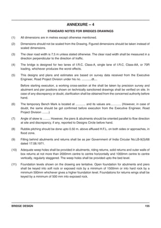 BRIDGE DESIGN 155
ANNEXURE – 4
STANDARD NOTES FOR BRIDGES DRAWINGS
(1) All dimensions are in metres except otherwise mentioned.
(2) Dimensions should not be scaled from the Drawing. Figured dimensions should be taken instead of
scaled dimensions.
(3) The clear road width is 7.5 m unless stated otherwise. The clear road width shall be measured in a
direction perpendicular to the direction of traffic.
(4) The bridge is designed for two lanes of I.R.C. Class-A, single lane of I.R.C. Class-AA, or 70R
loading, whichever produces the worst effects.
(5) This designs and plans and estimates are based on survey data received from the Executive
Engineer, Road Project Division under his no. ............dt....
Before starting execution, a working cross-section at the shall be taken by precision survey and
abutment and pier positions shown on technically sanctioned drawings shall be verified on site. In
case of any discrepancy or doubt, clarification shall be obtained from the concerned authority before
hand.
(6) The temporary Bench Mark is located at ............ and its values are............. (However, in case of
doubt, the same should be got confirmed before execution from the Executive Engineer, Road
Project Division ........)
(7) Angle of skew is ......... However, the piers & abutments should be oriented parallel to flow direction
at site and discrepancy, if any, reported to Designs Circle before hand.
(8) Rubble pitching should be done upto 0.50 m. above affluxed H.F.L. on both sides or approaches, in
flood zone.
(9) Filling behind abutments and returns shall be as per Government of India Circular No.LB-9(3)/68
dated 17.08.1971.
(10) Adequate weep holes shall be provided in abutments, riding returns, solid returns and outer walls of
box returns at not more than 2000mm centre to centre horizontally and 1000mm centre to centre
vertically, regularly staggered. The weep holes shall be provided upto the bed level.
(11) Foundation levels shown on the drawing are tentative. Open foundation for abutments and piers
shall be keyed into soft rock or exposed rock by a minimum of 1500mm or into hard rock by a
minimum 500mm whichever gives a higher foundation level. Foundations for returns wings shall be
keyed by a minimum of 500 mm into exposed rock.
 