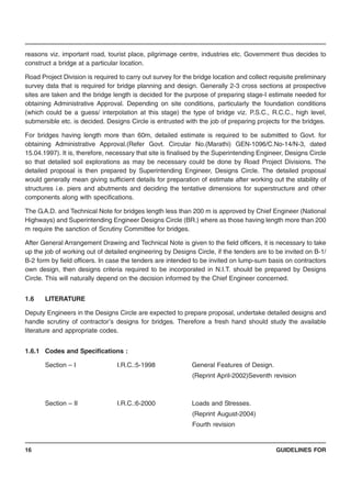 GUIDELINES FOR16
reasons viz. important road, tourist place, pilgrimage centre, industries etc. Government thus decides to
construct a bridge at a particular location.
Road Project Division is required to carry out survey for the bridge location and collect requisite preliminary
survey data that is required for bridge planning and design. Generally 2-3 cross sections at prospective
sites are taken and the bridge length is decided for the purpose of preparing stage-I estimate needed for
obtaining Administrative Approval. Depending on site conditions, particularly the foundation conditions
(which could be a guess/ interpolation at this stage) the type of bridge viz. P.S.C., R.C.C., high level,
submersible etc. is decided. Designs Circle is entrusted with the job of preparing projects for the bridges.
For bridges having length more than 60m, detailed estimate is required to be submitted to Govt. for
obtaining Administrative Approval.(Refer Govt. Circular No.(Marathi) GEN-1096/C.No-14/N-3, dated
15.04.1997). It is, therefore, necessary that site is finalised by the Superintending Engineer, Designs Circle
so that detailed soil explorations as may be necessary could be done by Road Project Divisions. The
detailed proposal is then prepared by Superintending Engineer, Designs Circle. The detailed proposal
would generally mean giving sufficient details for preparation of estimate after working out the stability of
structures i.e. piers and abutments and deciding the tentative dimensions for superstructure and other
components along with specifications.
The G.A.D. and Technical Note for bridges length less than 200 m is approved by Chief Engineer (National
Highways) and Superintending Engineer Designs Circle (BR.) where as those having length more than 200
m require the sanction of Scrutiny Committee for bridges.
After General Arrangement Drawing and Technical Note is given to the field officers, it is necessary to take
up the job of working out of detailed engineering by Designs Circle, if the tenders are to be invited on B-1/
B-2 form by field officers. In case the tenders are intended to be invited on lump-sum basis on contractors
own design, then designs criteria required to be incorporated in N.I.T. should be prepared by Designs
Circle. This will naturally depend on the decision informed by the Chief Engineer concerned.
1.6 LITERATURE
Deputy Engineers in the Designs Circle are expected to prepare proposal, undertake detailed designs and
handle scrutiny of contractor’s designs for bridges. Therefore a fresh hand should study the available
literature and appropriate codes.
1.6.1 Codes and Specifications :
Section – I I.R.C.:5-1998 General Features of Design.
(Reprint April-2002)Seventh revision
Section – II I.R.C.:6-2000 Loads and Stresses.
(Reprint August-2004)
Fourth revision
 