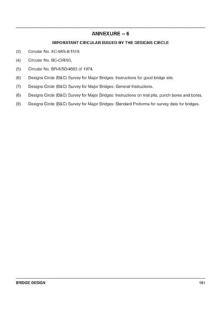 BRIDGE DESIGN 161
ANNEXURE – 6
IMPORATANT CIRCULAR ISSUED BY THE DESIGNS CIRCLE
(3) Circular No. EC-MIS-8/1519,
(4) Circular No. BC-CIR/93,
(5) Circular No. BR-II/SD/4683 of 1974,
(6) Designs Circle (B&C) Survey for Major Bridges: Instructions for good bridge site,
(7) Designs Circle (B&C) Survey for Major Bridges: General Instructions,
(8) Designs Circle (B&C) Survey for Major Bridges: Instructions on trial pits, punch bores and bores,
(9) Designs Circle (B&C) Survey for Major Bridges: Standard Proforma for survey data for bridges.
 