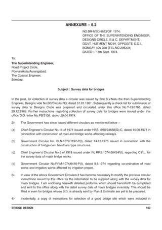 BRIDGE DESIGN 163
ANNEXURE – 6.2
NO.BR-II/SD/4683/OF 1974,
OFFICE OF THE SUPERINTENDING ENGINEER,
DESIGNS CIRCLE, B.& C. DEPARTMENT,
GOVT. HUTMENT NO.IV, OPPOSITE C.C.I.,
BOMBAY 400 020 (TEL.NO.296334)
DATED :- 18th Sept. 1974.
To,
The Superintending Engineer,
Road Project Circle,
Poona/Akola/Aurangabad.
The Coastal Engineer,
Bombay.
Subject : Survey data for bridges
In the past, for collection of survey data a circular was issued by Shri S.V.Natu the then Superintending
Engineer, Designs vide No.BC/Circular/93, dated 31.01.1961. Subsequently a check list for submission of
survey data to Designs Circle was prepared and circulated under this office No.T-19/1786, dated
29.12.1969. Further instructions regarding collection of survey data for bridges were issued under this
office D.O. letter No.PB/2138, dated 20.04.1974.
2/- The Government has since issued different circulars as mentioned below :-
(a) Chief Engineer’s Circular No.14 of 1971 issued under HBS-1970/94658(G)-C, dated 14.08.1971 in
connection with construction of road and bridge works affecting railways.
(b) Government Circular No. BLN.1072/1197-P(I), dated 14.12.1973 issued in connection with the
construction of bridge-cum bandhara type structures.
(c) Chief Engineer’s Circular No.5 of 1974 issued under No.RRS.1074-2643-P(I), regarding C.F.L. for
the survey data of major bridge works.
(d) Government Circular No.RRM-1074/6416-P(I), dated 9.8.1974 regarding co-ordination of road
works and irrigation works affected by irrigation project.
3/- In view of the above Government Circulars it has become necessary to modify the previous circular
instructions issued by this office for the information to be supplied along with the survey data for
major bridges. I am enclosing herewith detailed proforma which should henceforth be completed
and sent to this office along with the detail survey data of major bridges invariably. This should be
filled in even for bridges whose S.D. is already sent by Plan & Estimate are yet to be prepared.
4/- Incidentally, a copy of instructions for selection of a good bridge site which were included in
 
