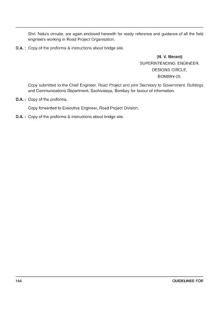 GUIDELINES FOR164
Shri. Natu’s circular, are again enclosed herewith for ready reference and guidance of all the field
engineers working in Road Project Organisation.
D.A. : Copy of the proforma & instructions about bridge site.
(N. V. Merani)
SUPERINTENDING ENGINEER,
DESIGNS CIRCLE,
BOMBAY-20.
Copy submitted to the Chief Engineer, Road Project and joint Secretary to Government, Buildings
and Communications Department, Sachivalaya, Bombay for favour of information.
D.A. : Copy of the proforma.
Copy forwarded to Executive Engineer, Road Project Division.
D.A. : Copy of the proforma & instructions about bridge site.
 