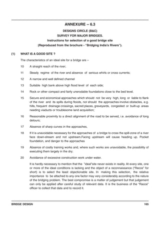BRIDGE DESIGN 165
ANNEXURE – 6.3
DESIGNS CIRCLE (B&C)
SURVEY FOR MAJOR BRIDGES.
Instructions for selection of a good bridge site
(Reproduced from the brochure - “Bridging India’s Rivers”).
(1) WHAT IS A GOOD SITE ?
The characteristics of an ideal site for a bridge are –
10 A straight reach of the river;
11 Steady regime of the river and absence of serious whirls or cross currents;
12 A narrow and well defined channel
13 Suitable high bank above high flood level of each side;
14 Rock or other compact and fairly unerodable foundations close to the bed level.
15 Secure and economical approaches which should not be very high, long or liable to flank
of the river and its spills during floods, nor should the approaches involve obstacles, e.g.
hills, frequent drainage crossings, sacred places, graveyards, congested or built-up areas
needing viaducts or troublesome land acquisition;
16 Reasonable proximity to a direct alignment of the road to be served, i.e. avoidance of long
detours;
17 Absence of sharp curves in the approaches,
18 If it is unavoidable necessary for the approaches of a bridge to cross the spill-zone of a river
face down-stream and not upstream.Facing upstream will cause heading up. Pocket
foundation, and danger to the approaches
19 Absence of costly training works and, where such works are unavoidable, the possibility of
executing them largely in the dry;
20 Avoidance of excessive construction work under water.
It is hardly necessary to mention that the ”ideal”site never exists in reality. At every site, one
or more of the ideal conditions is lacking and the object of a reconnaissance (“Recce” for
short) is to select the least objectionable site. In making this selection, the relative
importance to be attached to any one factor may very considerably according to the nature
of the bridging problem. The best compromise is a matter of judgement but that judgement
can only be applied after careful study of relevant data. It is the business of the “Racce”
officer to collect that data and to record it.
 