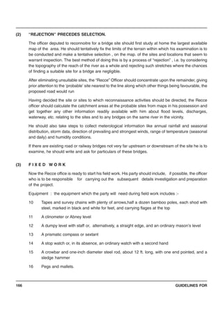GUIDELINES FOR166
(2) “REJECTION” PRECEDES SELECTION.
The officer deputed to reconnoitre for a bridge site should first study at home the largest available
map of the area. He should tentatively fix the limits of the terrain within which his examination is to
be conducted and make a tentative selection , on the map. of the sites and locations that seem to
warrant inspection. The best method of doing this is by a process of “rejection” , i.e. by considering
the topography of the reach of the river as a whole and rejecting such stretches where the chances
of finding a suitable site for a bridge are negligible.
After eliminating unsuitable sites, the “Recce” Officer should concentrate upon the remainder, giving
prior attention to the ‘probable’ site nearest to the line along which other things being favourable, the
proposed road would run
Having decided the site or sites to which reconnaissance activities should be directed, the Recce
officer should calculate the catchment areas at the probable sites from maps in his possession and
get together any other information readily available with him about flood levels, discharges,
waterway, etc. relating to the sites and to any bridges on the same river in the vicinity.
He should also take steps to collect meterological information like annual rainfall and seasonal
distribution, storm data, direction of prevailing and strongest winds, range of temperature (seasonal
and daily) and humidity conditions.
If there are existing road or railway bridges not very far upstream or downstream of the site he is to
examine, he should write and ask for particulars of these bridges.
(3) F I X E D W O R K
Now the Recce office is ready to start his field work. His party should include, if possible, the officer
who is to be responsible for carrying out the subsequent details investigation and preparation
of the project.
Equipment : the equipment which the party will need during field work includes :-
10 Tapes and survey chains with plenty of arrows,half a dozen bamboo poles, each shod with
steel, marked in black and white for feet, and carrying flages at the top
11 A clinometer or Abney level
12 A dumpy level with staff or, alternatively, a straight edge, and an ordinary mason’s level
13 A prismatic compass or sextant
14 A stop watch or, in its absence, an ordinary watch with a second hand
15 A crowbar and one-inch diameter steel rod, about 12 ft. long, with one end pointed, and a
sledge hammer
16 Pegs and mallets.
 