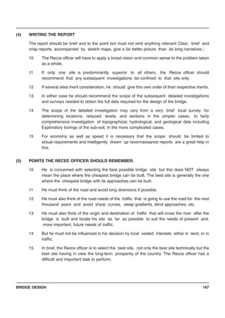 BRIDGE DESIGN 167
(4) WRITING THE REPORT
The report should be brief and to the point but must not omit anything relevant Clear, brief and
crisp reports, accompanied by sketch maps, give a far better picture than do long narratives ;
10 The Recce officer will have to apply a broad vision and common sense to the problem taken
as a whole.
11 If only one site is predominantly superior to all others, the Recce officer should
recommend that any subsequent investigations be confined to that site only.
12 If several sites merit consideration, he should give this own order of their respective merits.
13 In either case he should recommend the scope of the subsequent detailed investigations
and surveys needed to obtain the full data required for the design of the bridge.
14 The scope of the detailed investigation may vary from a very brief local survey for
determining locations, reduced levels, and sections in the simpler cases, to fairly
comprehensive investigation of topographical, hydrological, and geological data including
Exploratory borings of the sub-soil, in the more complicated cases.
15 For economy as well as speed it is necessary that the scope should be limited to
actual requirements and intelligently drawn up reconnaissance reports are a great help in
this.
(5) POINTS THE RECEE OFFICER SHOULD REMEMBER.
10 He is concerned with selecting the best possible bridge site but this does NOT always
mean the place where the cheapest bridge can be built. The best site is generally the one
where the cheapest bridge with its approaches can be built.
11 He must think of the road and avoid long diversions if possible.
12 He must also think of the road needs of the traffic that is going to use the road for the next
thousand years and avoid sharp curves, steep gradients, blind approaches, etc.
13 He must also think of the origin and destination of traffic that will cross the river after the
bridge is built and locate his site as far as possible to suit the needs of present and,
more important, future needs of traffic.
14 But he must not be influenced in his decision by local vested interests either in land, or in
traffic.
15 In brief, the Recce officer is to select the best site, not only the best site technically but the
best site having in view the long-term prosperity of the country. The Recce officer has a
difficult and important task to perform.
 
