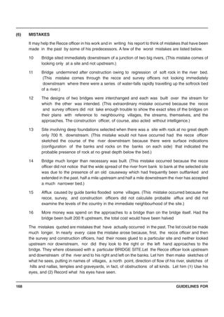 GUIDELINES FOR168
(6) MISTAKES
It may help the Recce officer in his work and in writing his report to think of mistakes that have been
made in the past by some of his predecessors. A few of the worst mistakes are listed below.
10 Bridge sited immediately downstream of a junction of two big rivers, (This mistake comes of
looking only at a site and not upstream.)
11 Bridge undermined after construction owing to regression of soft rock in the river bed.
(This mistake comes through the recce and survey officers not looking immediately
downstream where there were a series of water-falls rapidly travelling up the softrock bed
of a river.)
12 The designs of two bridges were interchanged and each was built over the stream for
which the other was intended. (This extraordinary mistake occurred because the recce
and survey officers did not take enough trouble to show the exact sites of the bridges on
their plans with reference to neighbouring villages, the streams, themselves, and the
approaches. The construction officer, of course, also acted without intelligence.)
13 Site involving deep foundations selected when there was a site with rock at no great depth
only 700 ft. downstream. (This mistake would not have occurred had the recce officer
sketched the course of the river downstream because there were surface indications
(configuration of the banks and rocks on the banks on each side) that indicated the
probable presence of rock at no great depth below the bed.)
14 Bridge much longer than necessary was built. (This mistake occurred because the recce
officer did not notice that the wide spread of the river from bank to bank at the selected site
was due to the presence of an old causeway which had frequently been outflanked and
extended in the past. half a mile upstream and half a mile downstream the river has accepted
a much narrower bed.)
15 Afflux caused by guide banks flooded some villages. (This mistake occurred because the
recce, survey, and construction officers did not calculate probable afflux and did not
examine the levels of the country in the immediate neighbourhood of the site.)
16 More money was spend on the approaches to a bridge than on the bridge itself. Had the
bridge been built 200 ft upstream, the total cost would have been halved
The mistakes quoted are mistakes that have actually occurred in the past. The list could be made
much longer. In nearly every case the mistake arose because, first, the recce officer and then
the survey and construction officers, had their noses glued to a particular site and neither looked
upstream nor downstream, nor did they look to the right or the left hand approaches to the
bridge. They where obsessed with a particular BRIDGE SITE.Let the Recce officer look upstream
and downstream of the river and to his right and left on the banks. Let him then make sketches of
what he sees, putting in names of villages, a north point, direction of flow of his river, sketches of
hills and nallas, temples and graveyards, in fact, of obstructions of all kinds. Let him (1) Use his
eyes, and (2) Record what his eyes have seen.
 