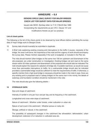 BRIDGE DESIGN 169
ANNEXURE – 6.4
DESIGNS CIRCLE (B&C) SURVEY FOR MAJOR BRIDGES
CHECK LIST FOR SURVEY DATA FOR MAJAR BRIDGES
Issued vide SEDC ,Bombay letter no T-19 1736,29 Dec 1969
Incorporating the requirements as per I.R.C. Clause 101 and
modifications thereto as per our practice)
List of check points
The following is the list of the check points to be observed by local officers before submitting the survey
data of major bridge work to Designs Circle.
10 Survey data should invariably be submitted in duplicate.
11 A Brief note explaining existing crossing and interruptions to the traffic it causes, necessity of the
bridge, the area it will serve, the importance of the road and the urgency of work should accompany
the survey data. Please mention separately if the work is budgeted, or included in the Plan etc.
The note should mention other bridges on the same river 100 km upstream and downstream of the
site proposed, are under construction or investigation. Existing bridges rail and road on the same
stream within 50 miles upstream and downstream of the proposed site should also be indicated.The
note should explain the reasons for selection of bridge site. A suitable road level, as would not cause
more than permissible interruptions to traffic, for a submersible bridge should also be indicated
provided a submersible bridge would be sufficient to meet the requirements of traffic. If otherwise, a
specific mention that a high level bridge is necessary should be made in the note.In case, there are
any existing and or proposed road or railway bridges on the same river in the vicinity, the details of
waterway and foundation condition should be mentioned in this note.
The note should also give the following details –
10 HYDRAULIC DATA
Size and shape of catchment.
Intensity of rainfall in cms per hour and per day and its frequency in the catchment.
Longitudinal and cross wise slope of catchment.
Nature of catchment - Whether under forests, under cultivation or urban etc.
Nature of soil crust in the catchment - Whether porous or rocky etc.
Storage, artificial or natural, in the catchment.
The possibility of subsequent changes in the catchment like aforestation, deforestation, urban
development, extension of or reduction in cultivated area etc.
 