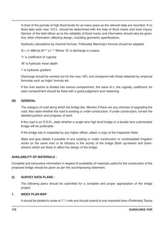 GUIDELINES FOR170
A chart of the periods of high flood levels for as many years as the relevant data are recorded. If no
flood data exist max: H.F.L. should be determined with the help of flood marks and local inquiry.
Opinion of the field officer as to the reliability of flood marks and information should also be given.
Any other information affecting design, including geometric specifications.
Hydraulic calculations by channel formula. Preferably Manning’s formula should be adopted.
Q = (1.486/n)x M 2/3
x l 1/2
Where ‘Q’ is discharge in cusecs.
‘n’ is coefficient of rugosity
‘M’ is hydraulic mean depth
‘l’ is hydraulic gradient.
Discharge should be worked out for the max: HFL and compared with those obtained by empirical
formulae such as Inglis’ formula etc.
If the river section is divided into various compartment, the value of n, the rugosity, coefficient, for
each compartment should be fixed with a good judgement and reasoning.
(B) GENERAL
The category of road along which the bridge lies. Mention if there are any chances of upgrading the
road. Also state whether the road is existing or under construction. If under construction, furnish the
detailed position and progress of work.
If the road is an O.D.R., state whether a single lane high level bridge or a double lane submersible
bridge will be preferable.
If the bridge site is inspected by any higher officer, attach a copy of the Inspection Note.
State and give details if possible of any existing or under construction or contemplated Irrigation
works on the same river or its tributary in the vicinity of the bridge (Both up-stream and down-
stream) which are likely to affect the design of the bridge.
AVAILABILITY OF MATERIALS :
Complete and exhaustive information in respect of availability of materials useful for the construction of the
proposed bridge should be given as per the accompanying statement.
(I) SURVEY DATA PLANS :
The following plans should be submitted for a complete and proper appreciation of the bridge
project.
1. INDEX PLAN MAP
It should be plotted to scale of 1":1 mile and should extend to one important town (Preferably Taluka
 