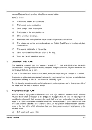 BRIDGE DESIGN 171
place or Municipal town) on either side of the proposed bridge.
It should show :
10 The existing bridges along the road.
11 The bridges under construction.
12 Other bridges under investigation.
13 The location of the proposed bridge.
14 Other unbridged crossings.
15 Alternative sites investigated for the proposed bridge under consideration.
16 The existing as well as proposed roads as per District Road Planning together with their
classifications.
17 The general topography of the country.
18 Other important towns within the scope of the map.
19 North line (Which should be vertical).
2. CATCHMENT AREA PLAN
This should be prepared from topo sheets to a scale of 1":1 mile and should cover the entire
catchment area showing the details of various streams. The plan should be prepared with North line
pointing due North i.e. top of plan.
In case of catchment area above 200 Sq. Miles, the scale may suitably be changed to 1":4 miles.
A reference to all the topo-sheets covering the entire catchment should be given so as to facilitate
independent checking of the C.A. This should be shown by a grid.
On this plan also show the positions of irrigation works on the upstream and or downstream side of
the bridge, that are likely to affect its design.
3. A CONTOUR SURVEY PLAN
It should show all topographical features such as local high spots and depressions etc. that may
influence the location and design of the bridge and its approaches. All sites for crossings worth
consideration along with their approach alignment shall be shown on the plan. It shall extend to
about 10' above and the highest flood level known or covering a portion of ground equal to twice the
river width on either side of the river whichever is less. On the upstream and downstream side of the
range of the river within which alternative sites have been recommended, it shall extend to the
following limits.
(a) C.A. less than 3 sq.km-100m
 