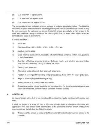 GUIDELINES FOR172
(b) C.A. less than 15 sq.km-300m
(c) C.A. less than 250 sq.km-750m
(d) C.A. more than 250 sq.km-1500m
The contour plan should be based on cross sections to be taken as detailed further . The base line
which should be an unclosed traverse following generally one bank or bed of the river course as may
be convenient, and the various cross section line (which should generally be at right angles to the
base line) should be clearly indicated on the contour plan. All spots levels taken should be shown
correct to one place of decimal only.
It should also show :-
10 North line.
11 Direction of flow; H.F.L., O.F.L., L.W.L., H.T.L., L.T.L., etc.
12 Inactive river terraces.
13 Exact extent of exposed rock, located by offsets from base and cross section lines, positions
of trial pits or bores.
14 Boundary of built up area and important buildings nearby and all other permanent stray
structures and miles and furlong stones on the roads.
15 Existing road alignment.
16 Alternative bridge sites with their approach alignments.
17 Position of openings of the existing bridge or causeway, if any within the scope of the plan.
18 Angle of skew of proposed crossing (if any).
19 All important B.M.S., their location and values.
20 The general contour interval should be not more than 1 m. For rivers having shallow and wide
basin with low banks, contour interval should be reduced suitably.
4. A SITE PLAN
(In case of stream with a C.A. of not more than 25 sq.miles this may be combined with contour plan
only).
It shall be drawn to a scale of 1cm = 20m and should show all alternative alignment with
approaches.This shall extend 100m on either side of the centre line for small stream and 500m for
major crossings. It shall show the following details.
(a) The name of the stream or bridge and of the road and the identification number allotted to the
crossing
 