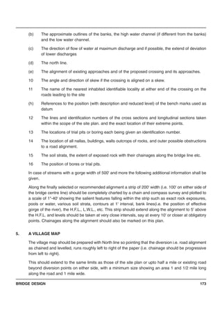 BRIDGE DESIGN 173
(b) The approximate outlines of the banks, the high water channel (if different from the banks)
and the low water channel.
(c) The direction of flow of water at maximum discharge and if possible, the extend of deviation
of lower discharges
(d) The north line.
(e) The alignment of existing approaches and of the proposed crossing and its approaches.
10 The angle and direction of skew if the crossing is aligned on a skew.
11 The name of the nearest inhabited identifiable locality at either end of the crossing on the
roads leading to the site
(h) References to the position (with description and reduced level) of the bench marks used as
datum
12 The lines and identification numbers of the cross sections and longitudinal sections taken
within the scope of the site plan. and the exact location of their extreme points.
13 The locations of trial pits or boring each being given an identification number.
14 The location of all nallas, buildings, walls outcrops of rocks, and outer possible obstructions
to a road alignment.
15 The soil strata, the extent of exposed rock with their chainages along the bridge line etc.
16 The position of bores or trial pits.
In case of streams with a gorge width of 500' and more the following additional information shall be
given.
Along the finally selected or recommended alignment a strip of 200' width (i.e. 100' on either side of
the bridge centre line) should be completely charted by a chain and compass survey and plotted to
a scale of 1"-40' showing the salient features falling within the strip such as exact rock exposures,
pools or water, various soil strata, contours at 1' interval, bank lines(i.e. the position of effective
gorge of the river), the H.F.L., L.W.L., etc. This strip should extend along the alignment to 5' above
the H.F.L. and levels should be taken at very close intervals, say at every 10' or closer at obligatory
points. Chainages along the alignment should also be marked on this plan.
5. A VILLAGE MAP
The village map should be prepared with North line so pointing that the diversion i.e. road alignment
as chained and levelled, runs roughly left to right of the paper (i.e. chainage should be progressive
from left to right).
This should extend to the same limits as those of the site plan or upto half a mile or existing road
beyond diversion points on either side, with a minimum size showing an area 1 and 1/2 mile long
along the road and 1 mile wide.
 