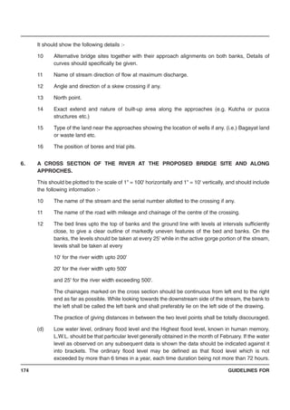 GUIDELINES FOR174
It should show the following details :-
10 Alternative bridge sites together with their approach alignments on both banks, Details of
curves should specifically be given.
11 Name of stream direction of flow at maximum discharge.
12 Angle and direction of a skew crossing if any.
13 North point.
14 Exact extend and nature of built-up area along the approaches (e.g. Kutcha or pucca
structures etc.)
15 Type of the land near the approaches showing the location of wells if any. (i.e.) Bagayat land
or waste land etc.
16 The position of bores and trial pits.
6. A CROSS SECTION OF THE RIVER AT THE PROPOSED BRIDGE SITE AND ALONG
APPROCHES.
This should be plotted to the scale of 1" = 100' horizontally and 1" = 10' vertically, and should include
the following information :-
10 The name of the stream and the serial number allotted to the crossing if any.
11 The name of the road with mileage and chainage of the centre of the crossing.
12 The bed lines upto the top of banks and the ground line with levels at intervals sufficiently
close, to give a clear outline of markedly uneven features of the bed and banks. On the
banks, the levels should be taken at every 25' while in the active gorge portion of the stream,
levels shall be taken at every
10' for the river width upto 200'
20' for the river width upto 500'
and 25' for the river width exceeding 500'.
The chainages marked on the cross section should be continuous from left end to the right
end as far as possible. While looking towards the downstream side of the stream, the bank to
the left shall be called the left bank and shall preferably lie on the left side of the drawing.
The practice of giving distances in between the two level points shall be totally discouraged.
(d) Low water level, ordinary flood level and the Highest flood level, known in human memory.
L.W.L. should be that particular level generally obtained in the month of February. If the water
level as observed on any subsequent data is shown the data should be indicated against it
into brackets. The ordinary flood level may be defined as that flood level which is not
exceeded by more than 6 times in a year, each time duration being not more than 72 hours.
 