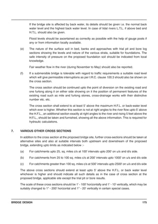 BRIDGE DESIGN 175
If the bridge site is affected by back water, its details should be given i.e. the normal back
water level and the highest back water level. In case of tidal rivers L.T.L. if above bed and
H.T.L. should also be given.
Flood levels should be ascertained as correctly as possible with the help of gauge posts if
any or from information locally available.
(e) The nature of the surface soil in bed, banks and approaches with trial pit and bore log
sections showing the levels and nature of the various strata, suitable for foundations. The
safe intensity of pressure on the proposed foundation soil should be indicated from local
knowledge.
Fair weather flow in the river (during November to May) should also be reported.
(f) If a submersible bridge is tolerable with regard to traffic requirements a suitable road level
which will give permissible interruptions as per I.R.C. clause 100.3 should also be shown on
the cross section.
The cross section should be continued upto the point of diversion on the existing road and
one furlong along it on either side showing on it the position of permanent features of the
existing road such as mile and furlong stones, cross-drainage works with their distinctive
number etc. etc.
The cross section shall extend to at least 5' above the maximum H.F.L. or back-water level
which ever is higher. Whether this section is not at right angles to the river flow upto 5' above
the H.F.L., an additional section exactly at right angles to the river and rising 5 feet above the
H.F.L., should be taken and furnished, showing all the above information. This is required for
hydraulic calculations.
7. VARIOUS OTHER CROSS SECTIONS
In addition to the cross section at the proposed bridge site, further cross-sections should be taken at
alternative sites and also at suitable intervals both upstream and downstream of the proposed
bridge, extending upto limits as indicated below :-
(a) For catchments upto 25, sq. miles c/s at 100' intervals upto 200' on u/s and d/s side.
(b) For catchments from 25 to 100 sq. miles c/s at 200' intervals upto 1000' on u/s and d/s side
(c) For catchments greater than 100 sq. miles c/s at 500' intervals upto 2500' on u/s and d/s side
The above cross sections should extend at least upto 5' above the H.F.L. or back water level
whichever is higher and should indicate all such details as in the case of cross section at the
proposed bridge, applicable site except the trial pit or bore results.
The scale of these cross sections should be 1' - 100' horizontally and 1' - 10' vertically, which may be
suitably changed to 1" - 200' horizontal and 1" - 20' vertically in certain special cases.
 