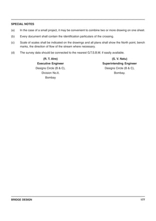 BRIDGE DESIGN 177
SPECIAL NOTES
(a) In the case of a small project, it may be convenient to combine two or more drawing on one sheet.
(b) Every document shall contain the identification particulars of the crossing.
(c) Scale of scales shall be indicated on the drawings and all plans shall show the North point, bench
marks, the direction of flow of the stream where necessary.
(d) The survey data should be connected to the nearest G.T.S.B.M. if easily available.
(R. T. Atre) (S. V. Natu)
Executive Engineer Superintending Engineer
Designs Circle (B & C), Designs Circle (B & C),
Division No.II, Bombay.
Bombay
 