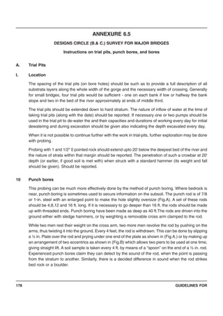 GUIDELINES FOR178
ANNEXURE 6.5
DESIGNS CIRCLE (B.& C.) SURVEY FOR MAJOR BRIDGES
Instructions on trial pits, punch bores, and bores
A. Trial Pits
I. Location
The spacing of the trial pits (on bore holes) should be such as to provide a full description of all
substrata layers along the whole width of the gorge and the necessary width of crossing. Generally
for small bridges, four trial pits would be sufficient - one on each bank if low or halfway the bank
slope and two in the bed of the river approximately at ends of middle third.
The trial pits should be extended down to hard stratum. The nature of inflow of water at the time of
taking trial pits (along with the date) should be reported. If necessary one or two pumps should be
used in the trial pit to de-water the and their capacities and durations of working every day for initial
dewatering and during excavation should be given also indicating the depth excavated every day.
When it is not possible to continue further with the work in trial-pits, further exploration may be done
with probing.
Probing with 1 and 1/2" 0 pointed rock should extend upto 20' below the deepest bed of the river and
the nature of strata within that margin should be reported. The penetration of such a crowbar at 20'
depth (or earlier, if good soil is met with) when struck with a standard hammer (its weight and fall
should be given). Should be reported.
10 Punch bores
This probing can be much more effectively done by the method of punch boring. Where bedrock is
near, punch boring is sometimes used to secure information on the subsoil. The punch rod is of 7/8
or 1-in. steel with an enlarged point to make the hole slightly oversize (Fig.A). A set of these rods
should be 4,8,12 and 16 ft. long. If it is necessary to go deeper than 16 ft. the rods should be made
up with threaded ends. Punch boring have been made as deep as 40 ft.The rods are driven into the
ground either with sledge hammers, or by weighting a removable cross arm clamped to the rod.
While two men rest their weight on the cross arm, two more men revolve the rod by pushing on the
arms, thus twisting it into the ground. Every 4 feet, the rod is withdrawn. This can be done by slipping
a ½ in. Plate over the rod and prying under one end of the plate as shown in (Fig.A.) or by making up
an arrangement of two eccentrics as shown in (Fig.B) which allows two piers to be used at one time,
giving straight lift. A soil sample is taken every 4 ft. by means of a “spoon” on the end of a ½ in. rod.
Experienced punch bores claim they can detect by the sound of the rod, when the point is passing
from the stratum to another. Similarly, there is a decided difference in sound when the rod strikes
bed rock or a boulder.
 