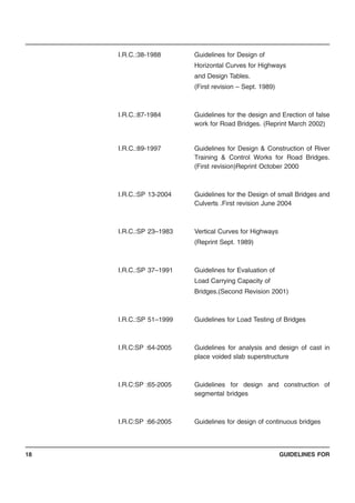 GUIDELINES FOR18
I.R.C.:38-1988 Guidelines for Design of
Horizontal Curves for Highways
and Design Tables.
(First revision – Sept. 1989)
I.R.C.:87-1984 Guidelines for the design and Erection of false
work for Road Bridges. (Reprint March 2002)
I.R.C.:89-1997 Guidelines for Design & Construction of River
Training & Control Works for Road Bridges.
(First revision)Reprint October 2000
I.R.C.:SP 13-2004 Guidelines for the Design of small Bridges and
Culverts .First revision June 2004
I.R.C.:SP 23–1983 Vertical Curves for Highways
(Reprint Sept. 1989)
I.R.C.:SP 37–1991 Guidelines for Evaluation of
Load Carrying Capacity of
Bridges.(Second Revision 2001)
I.R.C.:SP 51–1999 Guidelines for Load Testing of Bridges
I.R.C:SP :64-2005 Guidelines for analysis and design of cast in
place voided slab superstructure
I.R.C:SP :65-2005 Guidelines for design and construction of
segmental bridges
I.R.C:SP :66-2005 Guidelines for design of continuous bridges
 