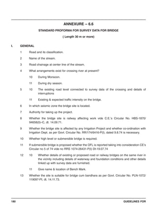 GUIDELINES FOR180
ANNEXURE – 6.6
STANDARD PROFORMA FOR SURVEY DATA FOR BRIDGE
( Length 30 m or more)
I. GENERAL
1 Road and its classification.
2 Name of the stream.
3 Road chainage at center line of the stream.
4 What arrangements exist for crossing river at present?
10 During Monsoon.
11 During dry season.
5 10 The existing road level connected to survey data of the crossing and details of
interruptions
11 Existing & expected traffic intensity on the bridge.
6 In which seismic zone the bridge site is located.
7 Authority for taking up the project.
8 Whether the bridge site is railway affecting work vide C.E.’s Circular No. HBS-1870/
94658(0)–C, dt. 14.09.71.
9 Whether the bridge site is affected by any Irrigation Project and whether co-ordination with
Irrigation Dept. as per Govt. Circular No. RR/174/6416-P(I), dated 9.8.74 is necessary.
10 Whether high level or submersible bridge is required.
11 If submersible bridge is proposed whether the OFL is reported taking into consideration CE’s
Circular no 5 of 74 vide no RRS 1074-26431-P(I) Dt-19.07.74
12 10 Whether details of existing or proposed road or railway bridges on the same river in
the vicinity including details of waterway and foundation conditions and other details
linked up with survey data are furnished.
11 Give name & location of Bench Mark.
13 Whether the site is suitable for bridge cum bandhara as per Govt. Circular No. PLN-1072/
119097-PI, dt. 14.11.73.
 