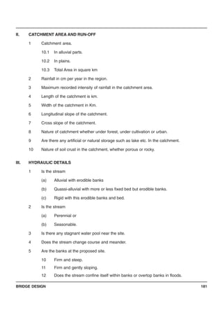BRIDGE DESIGN 181
II. CATCHMENT AREA AND RUN-OFF
1 Catchment area.
10.1 In alluvial parts.
10.2 In plains.
10.3 Total Area in square km
2 Rainfall in cm per year in the region.
3 Maximum recorded intensity of rainfall in the catchment area.
4 Length of the catchment is km.
5 Width of the catchment in Km.
6 Longitudinal slope of the catchment.
7 Cross slope of the catchment.
8 Nature of catchment whether under forest, under cultivation or urban.
9 Are there any artificial or natural storage such as lake etc. In the catchment.
10 Nature of soil crust in the catchment, whether porous or rocky.
III. HYDRAULIC DETAILS
1 Is the stream
(a) Alluvial with erodible banks
(b) Quassi-alluvial with more or less fixed bed but erodible banks.
(c) Rigid with this erodible banks and bed.
2 Is the stream
(a) Perennial or
(b) Seasonable.
3 Is there any stagnant water pool near the site.
4 Does the stream change course and meander.
5 Are the banks at the proposed site.
10 Firm and steep.
11 Firm and gently sloping.
12 Does the stream confine itself within banks or overtop banks in floods.
 