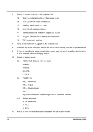 GUIDELINES FOR182
6 Nature of stream in vicinity of the proposed site
10 Clean bed, straight banks no rifts or deep pools.
11 As in (a) but with some weed stones.
12 Winding, some shoals but clean.
13 As in (c) with weeds or stones.
14 Stones section with ineffective slopes and shoals.
15 Sluggish river reaches or weedy with deep pools.
16 With very weedy reaches.
7 What is the coefficient of rugosity in the bed and bank
8 Are there any active spills if so, what is the nature, cross section, and bed slope of the spills.
9 If there is considerable water spread, is the ground level low on u/s as well as d/and whether
it is an effective decision charging section.
10 Details of various levels,
(a) Tide levels & distance from sea coast
M.H.W.S
M.H.W.S.
M.L.W.S.
L.L.W.S
(b) Flood levels.
H.F.L. (Observed)
H.F.L. (Inglis)
H.F.L. (Modified Inglis )
O.F.L.
(hydraulic calculations by Manning’s formula should be attached.)
(c ) Surface velocities.
At low water level.
At H.F.L.
At O.F.L.
11 Nature of river bed and strata below based on trial pits or bore results.
 