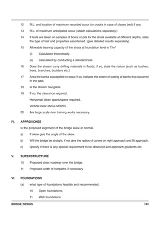 BRIDGE DESIGN 183
12 R.L. and location of maximum recorded scour (or cracks in case of clayey bed) if any.
13 R.L. of maximum anticipated scour (attach calculations separately.)
14 If tests are taken on samples of bores or pits for the strata available at different depths, state
the type of test and properties ascertained. (give detailed results separately).
15 Allowable bearing capacity of the strata at foundation level in T/m2
(i) Calculated theoretically.
(ii) Calculated by conducting a standard test.
16 Does the stream carry drifting materials in floods, if so, state the nature (such as bushes,
trees, branches, boulders etc.)
17 Area the banks susceptible to scour if so, indicate the extent of cutting of banks that occurred
in the past.
18 Is the stream navigable.
19 If so, the clearance required.
Horizontal clean spans/spans required.
Vertical clear above MHWS.
20 Are large scale river training works necessary.
IV. APPROACHES
Is the proposed alignment of the bridge skew or normal.
a) If skew give the angle of the skew.
b) Will the bridge be straight, if not give the radios of curves on right approach and lift approach.
c) Specify if there is any special requirement to be observed and approach gradients etc.
V. SUPERSTRUCTURE
10 Proposed clear roadway over the bridge.
11 Proposed width of footpaths if necessary.
VI. FOUNDATIONS
(a) what type of foundations feasible and recommended.
10 Open foundations.
11 Well foundations
 