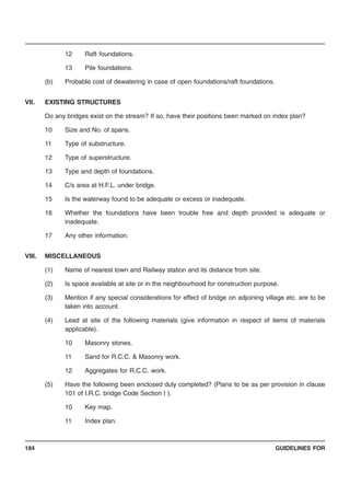 GUIDELINES FOR184
12 Raft foundations.
13 Pile foundations.
(b) Probable cost of dewatering in case of open foundations/raft foundations.
VII. EXISTING STRUCTURES
Do any bridges exist on the stream? If so, have their positions been marked on index plan?
10 Size and No. of spans.
11 Type of substructure.
12 Type of superstructure.
13 Type and depth of foundations.
14 C/s area at H.F.L. under bridge.
15 Is the waterway found to be adequate or excess or inadequate.
16 Whether the foundations have been trouble free and depth provided is adequate or
inadequate.
17 Any other information.
VIII. MISCELLANEOUS
(1) Name of nearest town and Railway station and its distance from site.
(2) Is space available at site or in the neighbourhood for construction purpose.
(3) Mention if any special considerations for effect of bridge on adjoining village etc. are to be
taken into account.
(4) Lead at site of the following materials (give information in respect of items of materials
applicable).
10 Masonry stones.
11 Sand for R.C.C. & Masonry work.
12 Aggregates for R.C.C. work.
(5) Have the following been enclosed duly completed? (Plans to be as per provision in clause
101 of I.R.C. bridge Code Section I ).
10 Key map.
11 Index plan.
 