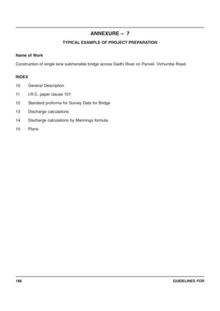 GUIDELINES FOR186
ANNEXURE – 7
TYPICAL EXAMPLE OF PROJECT PREPARATION
Name of Work
Construction of single lane submersible bridge across Gadhi River on Panvel- Vichumbe Road.
INDEX
10 General Description
11 I.R.C. paper clause 101
12 Standard proforma for Survey Data for Bridge
13 Discharge calculations
14 Discharge calculations by Mannings formula.
15 Plans
 