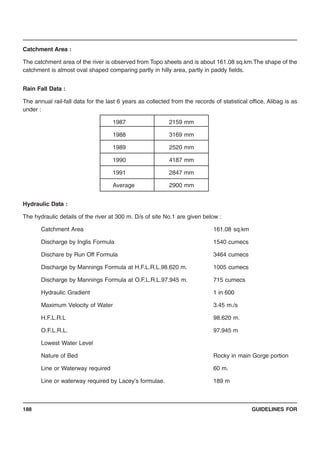 GUIDELINES FOR188
Catchment Area :
The catchment area of the river is observed from Topo sheets and is about 161.08 sq.km.The shape of the
catchment is almost oval shaped comparing partly in hilly area, partly in paddy fields.
Rain Fall Data :
The annual rail-fall data for the last 6 years as collected from the records of statistical office, Alibag is as
under :
1987 2159 mm
1988 3169 mm
1989 2520 mm
1990 4187 mm
1991 2847 mm
Average 2900 mm
Hydraulic Data :
The hydraulic details of the river at 300 m. D/s of site No.1 are given below :
Catchment Area 161.08 sq.km
Discharge by Inglis Formula 1540 cumecs
Dischare by Run Off Formula 3464 cumecs
Discharge by Mannings Formula at H.F.L.R.L.98.620 m. 1005 cumecs
Discharge by Mannings Formula at O.F.L.R.L.97.945 m. 715 cumecs
Hydraulic Gradient 1 in 600
Maximum Velocity of Water 3.45 m./s
H.F.L.R.L 98.620 m.
O.F.L.R.L. 97.945 m
Lowest Water Level
Nature of Bed Rocky in main Gorge portion
Line or Waterway required 60 m.
Line or waterway required by Lacey’s formulae. 189 m
 