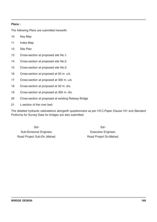 BRIDGE DESIGN 189
Plans :
The following Plans are submitted herewith.
10 Key Map
11 Index Map
12 Site Plan
13 Cross-section at proposed site No.1.
14 Cross-section at proposed site No.2.
15 Cross-section at proposed site No.3.
16 Cross-section at proposed at 50 m. u/s.
17 Cross-section at proposed at 300 m. u/s
18 Cross-section at proposed at 50 m. d/s.
19 Cross-section at proposed at 300 m. d/s.
20 Cross-section at proposed at existing Railway Bridge
21 L-section of the river bed.
The detailed hydraulic calclulations alongwith questionnaire as per I.R.C.Paper Clause-101 and Standard
Proforma for Survey Data for bridges are also submitted.
Sd/- Sd/-
Sub-Divisional Engineer, Executive Engineer,
Road Project Sub-Dn.,Mahad. Road Project Dn.Mahad.
 
